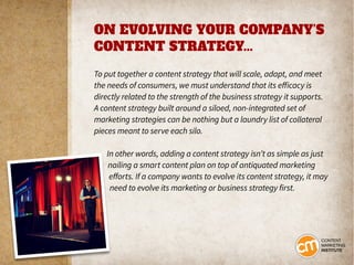 ON EVOLVING YOUR COMPANY’S
CONTENT STRATEGY...
To put together a content strategy that will scale, adapt, and meet
the needs of consumers, we must understand that its efficacy is
directly related to the strength of the business strategy it supports.
A content strategy built around a siloed, non-integrated set of
marketing strategies can be nothing but a laundry list of collateral
pieces meant to serve each silo.
In other words, adding a content strategy isn’t as simple as just
nailing a smart content plan on top of antiquated marketing
efforts. If a company wants to evolve its content strategy, it may
need to evolve its marketing or business strategy first.
 