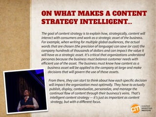 ON WHAT MAKES A CONTENT
STRATEGY INTELLIGENT...
The goal of content strategy is to explain how, strategically, content will
interact with consumers and work as a strategic asset of the business.
For example, when writing for multiple global audiences, the actual
words that are chosen (the precision of language) can save (or cost) the
company hundreds of thousands of dollars and can impact the value it
will have as a strategic asset. It’s critical that organizations understand
personas because the business must balance customer needs with
efficient use of the asset. The business must know how content as a
business asset will be applied to the company at large and make
decisions that will govern the use of those assets.
From there, they can start to think about how each specific decision
will impact the organization most optimally. They have to actually
publish, display, contextualize, personalize, and manage the
continual flow of content through their business’s veins. That’s
intelligent content strategy — it’s just as important as content
strategy, but with a different focus.
 