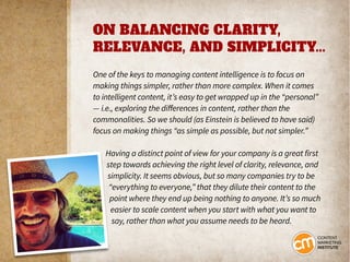 ON BALANCING CLARITY,
RELEVANCE, AND SIMPLICITY...
One of the keys to managing content intelligence is to focus on
making things simpler, rather than more complex. When it comes
to intelligent content, it’s easy to get wrapped up in the “personal”
— i.e., exploring the differences in content, rather than the
commonalities. So we should (as Einstein is believed to have said)
focus on making things “as simple as possible, but not simpler.”
Having a distinct point of view for your company is a great first
step towards achieving the right level of clarity, relevance, and
simplicity. It seems obvious, but so many companies try to be
“everything to everyone,” that they dilute their content to the
point where they end up being nothing to anyone. It’s so much
easier to scale content when you start with what you want to
say, rather than what you assume needs to be heard.
 