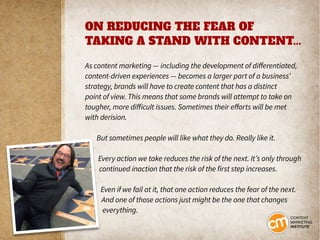 ON REDUCING THE FEAR OF
TAKING A STAND WITH CONTENT...
As content marketing — including the development of differentiated,
content-driven experiences — becomes a larger part of a business’
strategy, brands will have to create content that has a distinct
point of view. This means that some brands will attempt to take on
tougher, more difficult issues. Sometimes their efforts will be met
with derision.
But sometimes people will like what they do. Really like it.
Every action we take reduces the risk of the next. It’s only through
continued inaction that the risk of the first step increases.
Even if we fail at it, that one action reduces the fear of the next.
And one of those actions just might be the one that changes
everything.
 