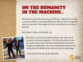 ON THE HUMANITY
IN THE MACHINE...
Automation is great for increasing our efficiency. Algorithms can help
us scale our efforts; to do things faster and lift more than we might be
able to on our own. Technology can help us be all that we can be as
humans.
But it doesn’t help us to actually... be.
At the heart of any good content strategy is the right mix of
creativity and human judgment. This not only speaks to how
we create content, but also how we decide where and when
to apply our algorithms. Yes, there’s absolutely creativity and
humanity in the design of the rules we apply to technology.
At the end of it all, we are the algorithm.
 