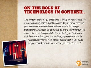 ON THE ROLE OF
TECHNOLOGY IN CONTENT...
The content technology landscape is likely to get a whole lot
more confusing before it gets clearer. As you move through
your career as a content marketer or content-strategy
practitioner, how well do you need to know technology? The
answer is: as well as possible. If you don’t, you better darn
well have somebody you trust who’s paying attention. As
Ferris Bueller says, “Life moves pretty fast. If you don’t
stop and look around for a while, you could miss it.”
 