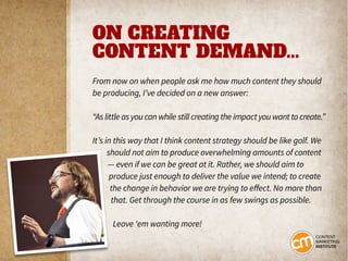 ON CREATING
CONTENT DEMAND...
From now on when people ask me how much content they should
be producing, I’ve decided on a new answer:
“As little as you can while still creating the impact you want to create.”
It’s in this way that I think content strategy should be like golf. We
should not aim to produce overwhelming amounts of content
— even if we can be great at it. Rather, we should aim to
produce just enough to deliver the value we intend; to create
the change in behavior we are trying to effect. No more than
that. Get through the course in as few swings as possible.
Leave ‘em wanting more!
 