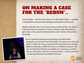 ON MAKING A CASE
FOR THE “RERUN”...
Various things — the time, the context, or a million other things — can keep
a valuable piece of content from finding success the first time around.
Media companies don’t rerun shows because they are lazy. No, they do
it because they’ve invested in an asset, and they understand that to
get a return, they need to maximize that asset’s chances of becoming
successful.
As our marketing operations increasingly resemble media
companies, we can learn from this model. The stories we create, the
assets in which we invest, may find second and third lives through
different channels, at different times, or in different contexts. And
we can help them find that serendipity by not giving up on them.
We can repeat them. We can re-promote them — and we can build
on them by taking them to different formats.
 