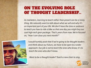 ON THE EVOLVING ROLE
OF THOUGHT LEADERSHIP...
As marketers, learning to teach rather than preach can be a tricky
thing. We naturally want to talk about what we sell and why it’s
an important part of your life. We don’t have the time or patience
to teach you how to ride a bike so that one day you might buy our
cool high-tech gear package. That’s years from now. We’re focused
on, “How I can close you next month?”
I would humbly posit that if we’re going to be thought leaders
and think about our future, we have to be open to a wider
approach. Our job is not to teach the ones who know; it’s to
teach the ones who don’t know.
Want to be a thought leader? Teach a new choir to sing.
 