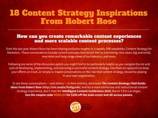How can you create remarkable content experiences
and more scalable content processes?
 
Over the last year, Robert Rose has been sharing exclusive insights in a weekly CMI newsletter, Content Strategy for
Marketers. These conversations include current concepts that struck him as interesting; new ideas, big and small;
near-term and long-range views of our industry; and more.
Following are some of the discussion points you might find to be particularly helpful as you navigate the ins and
outs of developing, implementing, and executing a successful content strategy. Use them as signposts to keep
your efforts on track, or simply to inspire conversations on the role that content strategy should be playing
in your own organization.
To see these conversations — and others — in their entirety, download The Content Strategy Field Guide:
Ideas From Robert Rose (http://cmi.media/fieldguide). And for a more immersive and instructional content
strategy experience, don’t miss the Intelligent Content Conference 2016, March 7-9 in Las Vegas.
Use the coupon code ROSE100 for $100 off the main event and all-access passes.
18 Content Strategy Inspirations
From Robert Rose
 