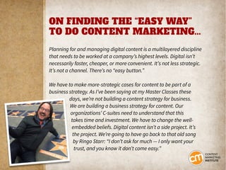 ON FINDING THE “EASY WAY”
TO DO CONTENT MARKETING...
Planning for and managing digital content is a multilayered discipline
that needs to be worked at a company’s highest levels. Digital isn’t
necessarily faster, cheaper, or more convenient. It’s not less strategic.
It’s not a channel. There’s no “easy button.”
We have to make more-strategic cases for content to be part of a
business strategy. As I’ve been saying at my Master Classes these
days, we’re not building a content strategy for business.
We are building a business strategy for content. Our
organizations’ C-suites need to understand that this
takes time and investment. We have to change the well-
embedded beliefs. Digital content isn’t a side project. It’s
the project. We’re going to have go back to that old song
by Ringo Starr: “I don’t ask for much — I only want your
trust, and you know it don’t come easy.”
 