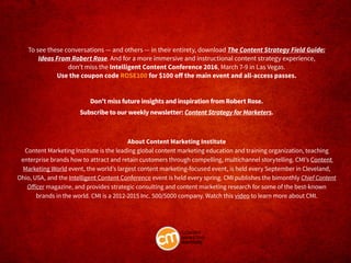 To see these conversations — and others — in their entirety, download The Content Strategy Field Guide:
Ideas From Robert Rose. And for a more immersive and instructional content strategy experience,
don’t miss the Intelligent Content Conference 2016, March 7-9 in Las Vegas.
Use the coupon code ROSE100 for $100 off the main event and all-access passes.
Don’t miss future insights and inspiration from Robert Rose.
Subscribe to our weekly newsletter: Content Strategy for Marketers.
About Content Marketing Institute
Content Marketing Institute is the leading global content marketing education and training organization, teaching
enterprise brands how to attract and retain customers through compelling, multichannel storytelling. CMI’s Content
Marketing World event, the world’s largest content marketing-focused event, is held every September in Cleveland,
Ohio, USA, and the Intelligent Content Conference event is held every spring. CMI publishes the bimonthly Chief Content
Officer magazine, and provides strategic consulting and content marketing research for some of the best-known
brands in the world. CMI is a 2012-2015 Inc. 500/5000 company. Watch this video to learn more about CMI.
 
