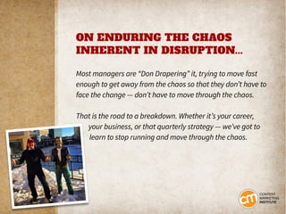 ON ENDURING THE CHAOS
INHERENT IN DISRUPTION...
Most managers are “Don Drapering” it, trying to move fast
enough to get away from the chaos so that they don’t have to
face the change — don’t have to move through the chaos.
That is the road to a breakdown. Whether it’s your career,
your business, or that quarterly strategy — we’ve got to
learn to stop running and move through the chaos.
 