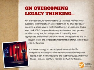 ON OVERCOMING
LEGACY THINKING...
Not every content platform we stand up succeeds. And not every
successful content platform succeeds forever. We often talk about
our need to stand up new content platforms in an agile and flexible
way. Heck, this is the promise of many web content management
providers today. But just as important is our ability, when
appropriate, to dismantle and disassemble those platforms and to
recycle, reuse, and reintegrate important bits of that content back
into the business.
A scalable strategy — one that provides a sustainable
competitive advantage — doesn’t always mean building and
adding. It can mean unbuilding and subtracting, too. Removing
things —like cats that have roamed the halls for too long.
 