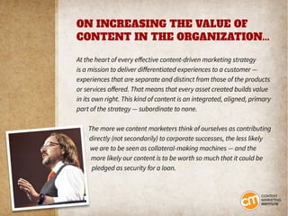 ON INCREASING THE VALUE OF
CONTENT IN THE ORGANIZATION...
At the heart of every effective content-driven marketing strategy
is a mission to deliver differentiated experiences to a customer —
experiences that are separate and distinct from those of the products
or services offered. That means that every asset created builds value
in its own right. This kind of content is an integrated, aligned, primary
part of the strategy — subordinate to none.
The more we content marketers think of ourselves as contributing
directly (not secondarily) to corporate successes, the less likely
we are to be seen as collateral-making machines — and the
more likely our content is to be worth so much that it could be
pledged as security for a loan.
 