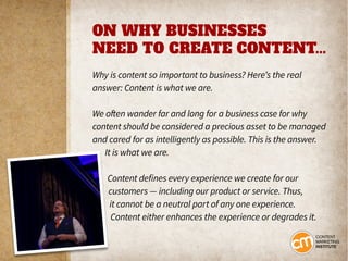 ON WHY BUSINESSES
NEED TO CREATE CONTENT...
Why is content so important to business? Here’s the real
answer: Content is what we are.
We often wander far and long for a business case for why
content should be considered a precious asset to be managed
and cared for as intelligently as possible. This is the answer.
It is what we are.
Content defines every experience we create for our
customers — including our product or service. Thus,
it cannot be a neutral part of any one experience.
Content either enhances the experience or degrades it.
 
