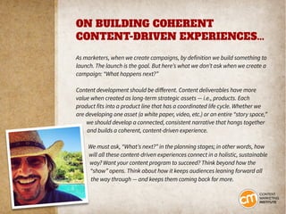 ON BUILDING COHERENT
CONTENT-DRIVEN EXPERIENCES...
As marketers, when we create campaigns, by definition we build something to
launch. The launch is the goal. But here’s what we don’t ask when we create a
campaign: “What happens next?”
Content development should be different. Content deliverables have more
value when created as long-term strategic assets — i.e., products. Each
product fits into a product line that has a coordinated life cycle. Whether we
are developing one asset (a white paper, video, etc.) or an entire “story space,”
we should develop a connected, consistent narrative that hangs together
and builds a coherent, content-driven experience.
We must ask, “What’s next?” in the planning stages; in other words, how
will all these content-driven experiences connect in a holistic, sustainable
way? Want your content program to succeed? Think beyond how the
“show” opens. Think about how it keeps audiences leaning forward all
the way through — and keeps them coming back for more.
 