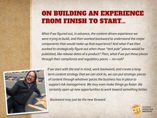 ON BUILDING AN EXPERIENCE
FROM FINISH TO START...
What if we figured out, in advance, the content-driven experience we
were trying to build, and then worked backward to understand the major
components that would make up that experience? And what if we then
worked to strategically figure out when those “tent pole” pieces would be
published, like release dates of a product? Then, what if we put those pieces
through their compliance and regulatory paces — no rush?
If we start with the end in mind, work backward, and create a long-
term content strategy that we can stick to, we can put strategic pieces
of content through whatever paces the business has in place to
support risk management. We may even make things go faster. We
certainly open up new opportunities to work toward something better.
Backward may just be the new forward.
 