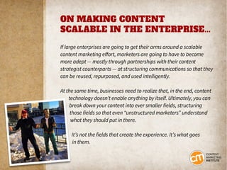 ON MAKING CONTENT
SCALABLE IN THE ENTERPRISE...
If large enterprises are going to get their arms around a scalable
content marketing effort, marketers are going to have to become
more adept — mostly through partnerships with their content
strategist counterparts — at structuring communications so that they
can be reused, repurposed, and used intelligently.
At the same time, businesses need to realize that, in the end, content
technology doesn’t enable anything by itself. Ultimately, you can
break down your content into ever smaller fields, structuring
those fields so that even “unstructured marketers” understand
what they should put in there.
It’s not the fields that create the experience. It’s what goes
in them.
 