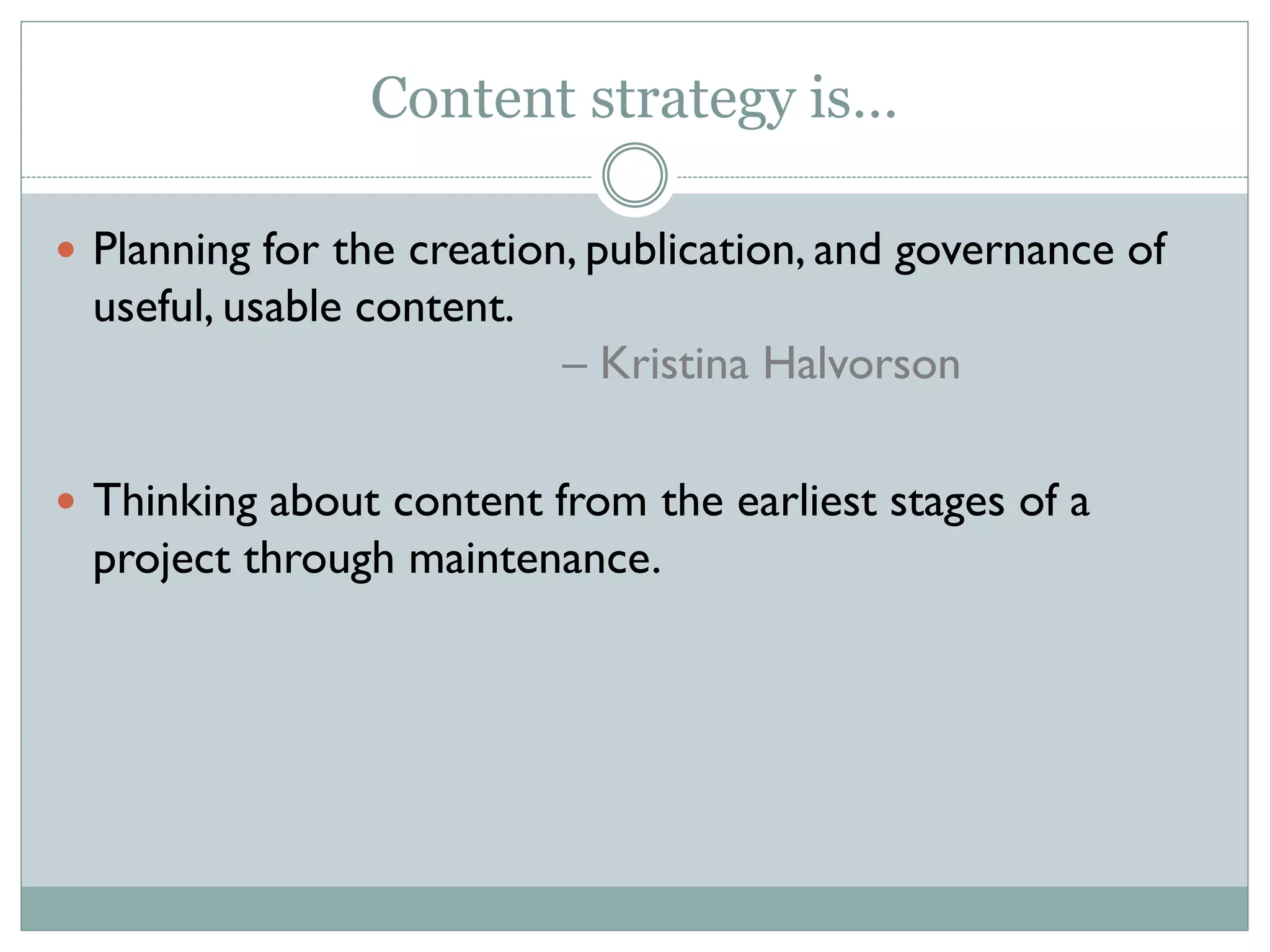 Content strategy is…
Planning for the creation, publication, and governance of
useful, usable content.
– Kristina Halvorson
Thinking about content from the earliest stages of a
project through maintenance.