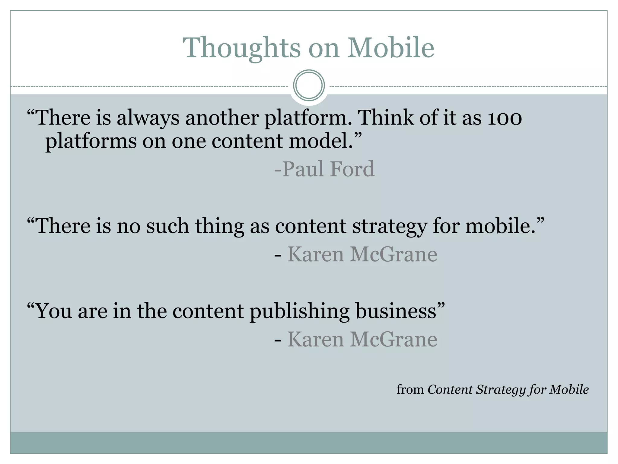 Thoughts on Mobile
“There is always another platform. Think of it as 100
platforms on one content model.”
-Paul Ford
“There is no such thing as content strategy for mobile.”
- Karen McGrane
“You are in the content publishing business”
- Karen McGrane
from Content Strategy for Mobile