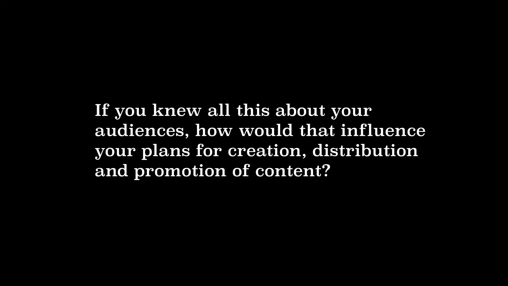 If you knew all this about your
audiences, how would that influence
your plans for creation, distribution
and promotion of content?
 