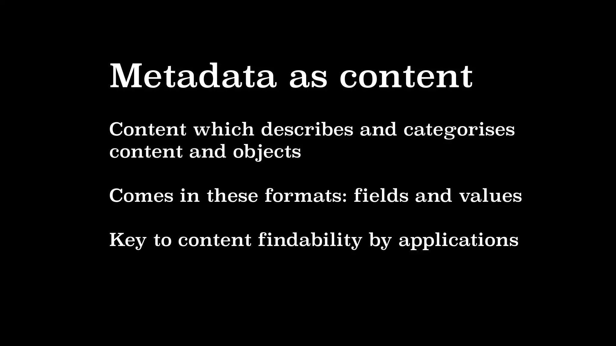 Metadata as content
Content which describes and categorises
content and objects
Comes in these formats: fields and values
Key to content findability by applications
 