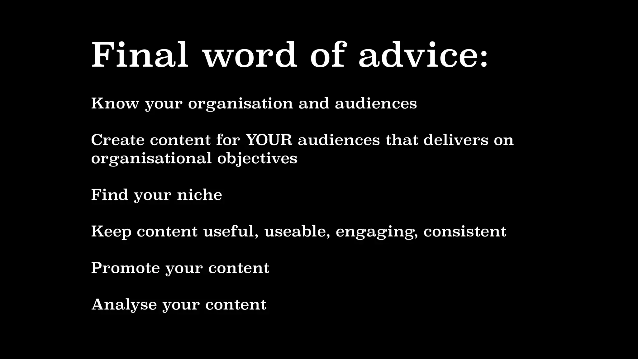 Final word of advice:
Know your organisation and audiences
Create content for YOUR audiences that delivers on
organisational objectives
Find your niche
Keep content useful, useable, engaging, consistent
Promote your content
Analyse your content
 