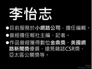 李 怡 志
R i c h y L i . c o m
李怡志
目前服務於小網路公司，擔任編輯。
曾經擔任報社主編、記者。
作品曾經獲得數位金鼎獎、美國網
路新聞獎優選、遠見雜誌CSR獎、
亞太區公關獎等。
 