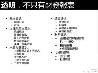 李 怡 志
R i c h y L i . c o m
透明，不只有財務報表
• 基本資訊
– 聯絡方式
– 宗旨
• 治理規章與資訊
– 組織規章
– 委員會資訊
– 員工行為規範
– 利益迴避準則
– 理事、董事名單
• 人資相關資訊
– 內部檢舉方式（吹哨人）
– 主管薪資
– 多元化方針
– 主要主管名單
– 主要主管簡介
• 績效評估
– 績效評估
– 知識庫
– 受助者回饋機制
– 受助者調查
• 財務資訊
– 簽證過的財務報表
– Form 990
– 投資策略
– 公開資訊規範
• 公開資訊
– 固定刊物
– 社群媒體
 