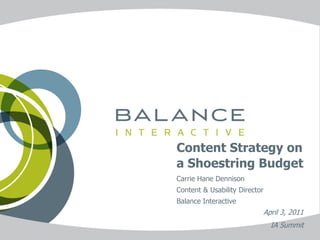 Content Strategy on a
Shoestring Budget
Carrie Hane Dennison
Balance Interactive
carrie.dennison@balanceinteractive.com




                               Content Strategy on
                               a Shoestring Budget
                               Carrie Hane Dennison
                               Content & Usability Director
                               Balance Interactive
                                                              April 3, 2011
                                                                IA Summit
 