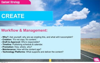 Content Strategy



  CREATE

  Workflow & Management:
  - Why?: Ask yourself, why are we creating this, and what will it accomplish?
  - Creation: “It’s not copy. It’s content.”
  - Draft to Approval: Who’s responsible?
  - Timeline: Publishing schedule & calendar.
  - Promotion: How, where, why?
  - Maintenance: How will the content age?
  - Technology Platforms: What supports and deliver the content?



Thursday, April 11, 13
 