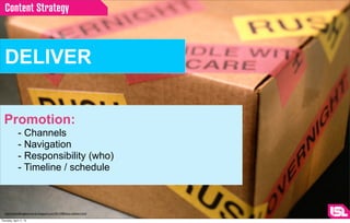 Content Strategy



  DELIVER


  Promotion:
              - Channels
              - Navigation
              - Responsibility (who)
              - Timeline / schedule



  http://iamwalkingbackwards.blogspot.com/2012/08/jesus-delivers.html

Thursday, April 11, 13
 