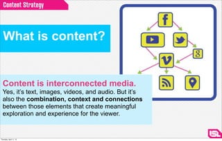 Content Strategy



  What is content?


  Content is interconnected media.
  Yes, it’s text, images, videos, and audio. But it’s
  also the combination, context and connections
  between those elements that create meaningful
  exploration and experience for the viewer.


Thursday, April 11, 13
 
