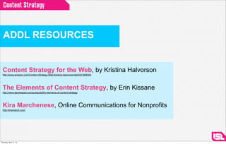 Content Strategy



  ADDL RESOURCES


  Content Strategy for the Web, by Kristina Halvorson
  http://www.amazon.com/Content-Strategy-Web-Kristina-Halvorson/dp/0321808304




  The Elements of Content Strategy, by Erin Kissane
  http://www.abookapart.com/products/the-elements-of-content-strategy




  Kira Marchenese, Online Communications for Nonprofits
  http://kiramarch.com/




Thursday, April 11, 13
 