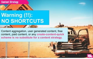Content Strategy



  Warning (!!):
  NO SHORTCUTS
  Content aggregation, user generated content, free
  content, paid content, or any create-content-quick
  scheme is no substitute for a content strategy.




 image: http://2.bp.blogspot.com/-JpSiphSKnXg/TbqyIgl9ﬁI/AAAAAAAAAss/-9JwbJQBmGs/s1600/no-shortcut.jpg

Thursday, April 11, 13
 