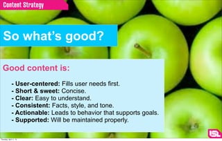 Content Strategy



  So what’s good?

  Good content is:
              - User-centered: Fills user needs first.
              - Short & sweet: Concise.
              - Clear: Easy to understand.
              - Consistent: Facts, style, and tone.
              - Actionable: Leads to behavior that supports goals.
              - Supported: Will be maintained properly.

Thursday, April 11, 13
 