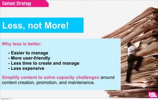 Content Strategy



  Less, not More!
  Why less is better:

              - Easier to manage
              - More user-friendly
              - Less time to create and manage
              - Less expensive

  Simplify content to solve capacity challenges around
  content creation, promotion, and maintenance.

                                                         http://ﬂoraballantynea2photography.blogspot.com/

Thursday, April 11, 13
 