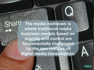 The media meltdown is where  traditional media business models based on scarcity and control are fundamentally challenged by the new realities of digital media consumption. 