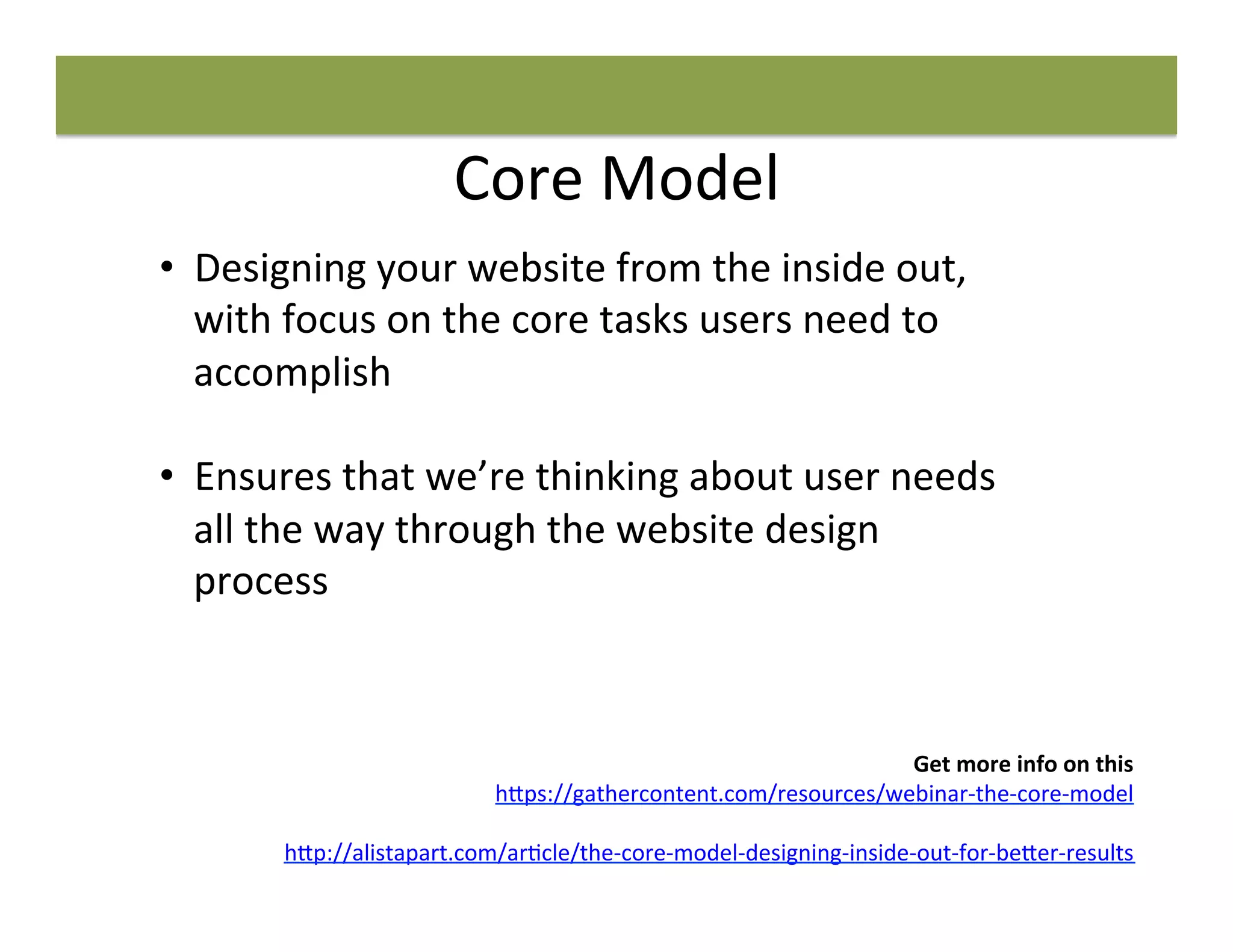 Core	
  Model	
  
Get	
  more	
  info	
  on	
  this	
  
h"ps://gathercontent.com/resources/webinar-­‐the-­‐core-­‐model	
  
	
  
h"p://alistapart.com/ar8cle/the-­‐core-­‐model-­‐designing-­‐inside-­‐out-­‐for-­‐be"er-­‐results	
  	
  
•  Designing	
  your	
  website	
  from	
  the	
  inside	
  out,	
  
with	
  focus	
  on	
  the	
  core	
  tasks	
  users	
  need	
  to	
  
accomplish	
  
	
  
•  Ensures	
  that	
  we’re	
  thinking	
  about	
  user	
  needs	
  
all	
  the	
  way	
  through	
  the	
  website	
  design	
  
process	
  
 