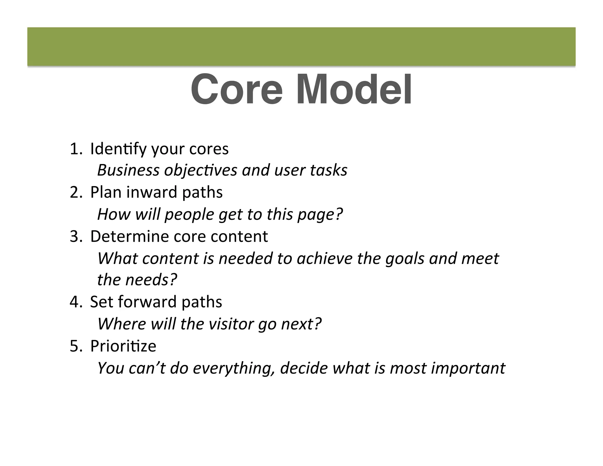 Core Model
1.  Iden8fy	
  your	
  cores	
  
Business	
  objec-ves	
  and	
  user	
  tasks	
  
2.  Plan	
  inward	
  paths	
  
How	
  will	
  people	
  get	
  to	
  this	
  page?	
  
3.  Determine	
  core	
  content	
  
What	
  content	
  is	
  needed	
  to	
  achieve	
  the	
  goals	
  and	
  meet	
  
the	
  needs?	
  
4.  Set	
  forward	
  paths	
  
Where	
  will	
  the	
  visitor	
  go	
  next?	
  
5.  Priori8ze	
  
You	
  can’t	
  do	
  everything,	
  decide	
  what	
  is	
  most	
  important	
  
 