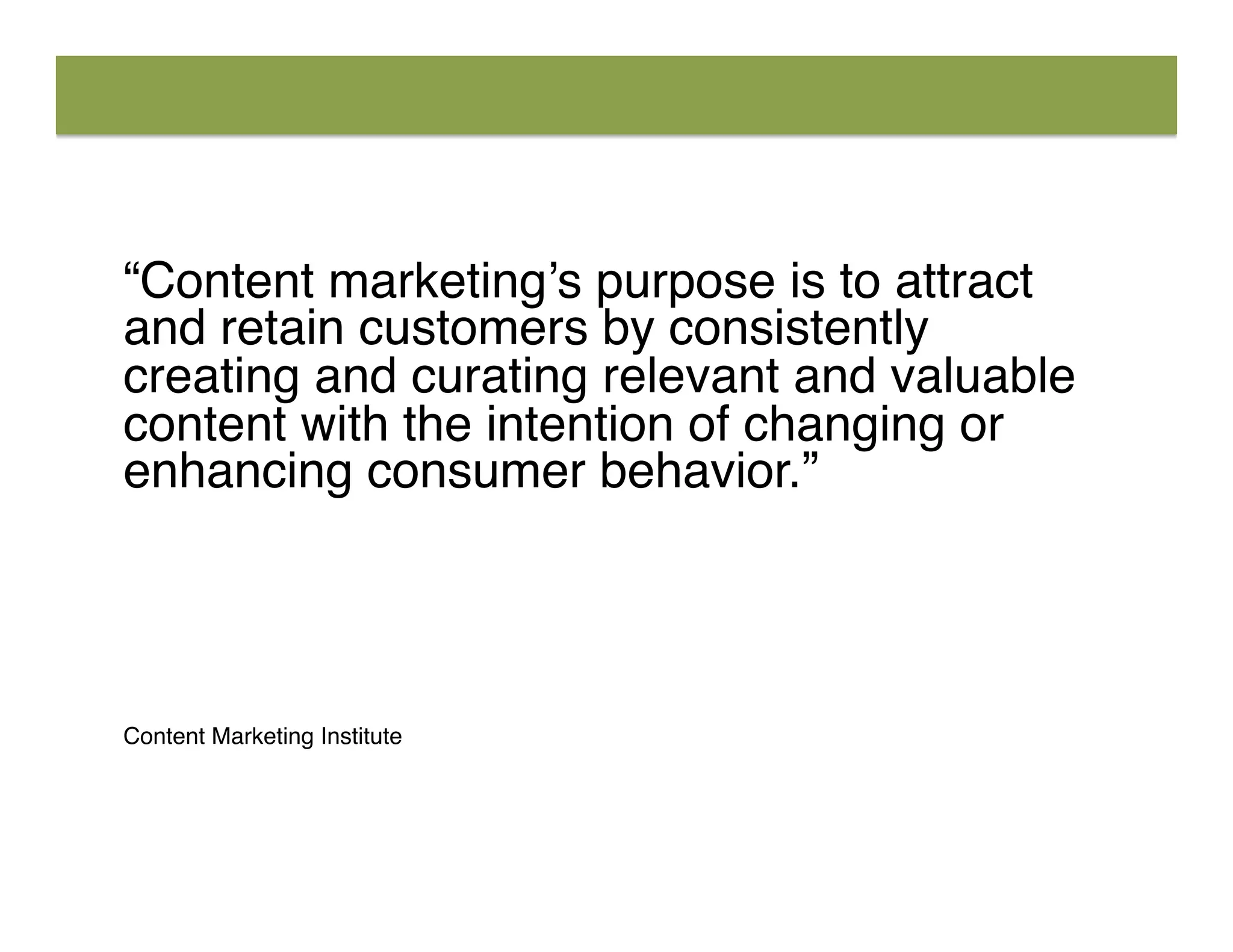 “Content marketing’s purpose is to attract
and retain customers by consistently
creating and curating relevant and valuable
content with the intention of changing or
enhancing consumer behavior.”
	
  
	
  
	
  
Content Marketing Institute
 