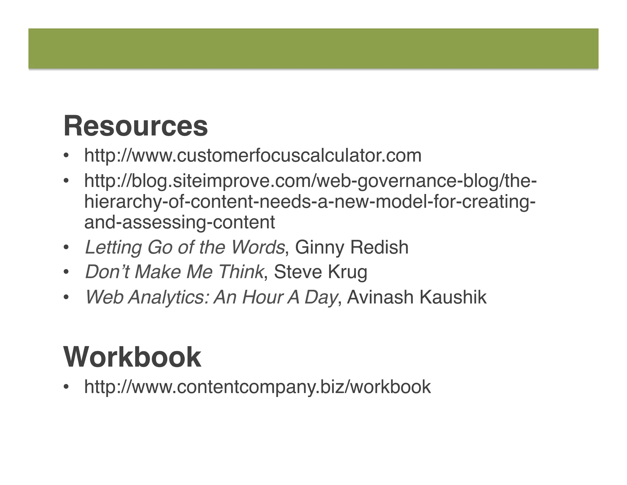 Resources
•  http://www.customerfocuscalculator.com
•  http://blog.siteimprove.com/web-governance-blog/the-
hierarchy-of-content-needs-a-new-model-for-creating-
and-assessing-content
•  Letting Go of the Words, Ginny Redish
•  Don’t Make Me Think, Steve Krug
•  Web Analytics: An Hour A Day, Avinash Kaushik
Workbook
•  http://www.contentcompany.biz/workbook
 