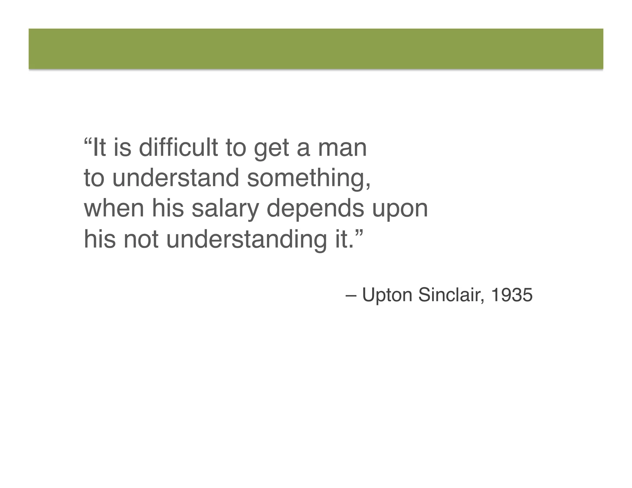 “It is difﬁcult to get a man
to understand something,  
when his salary depends upon  
his not understanding it.”
– Upton Sinclair, 1935
 