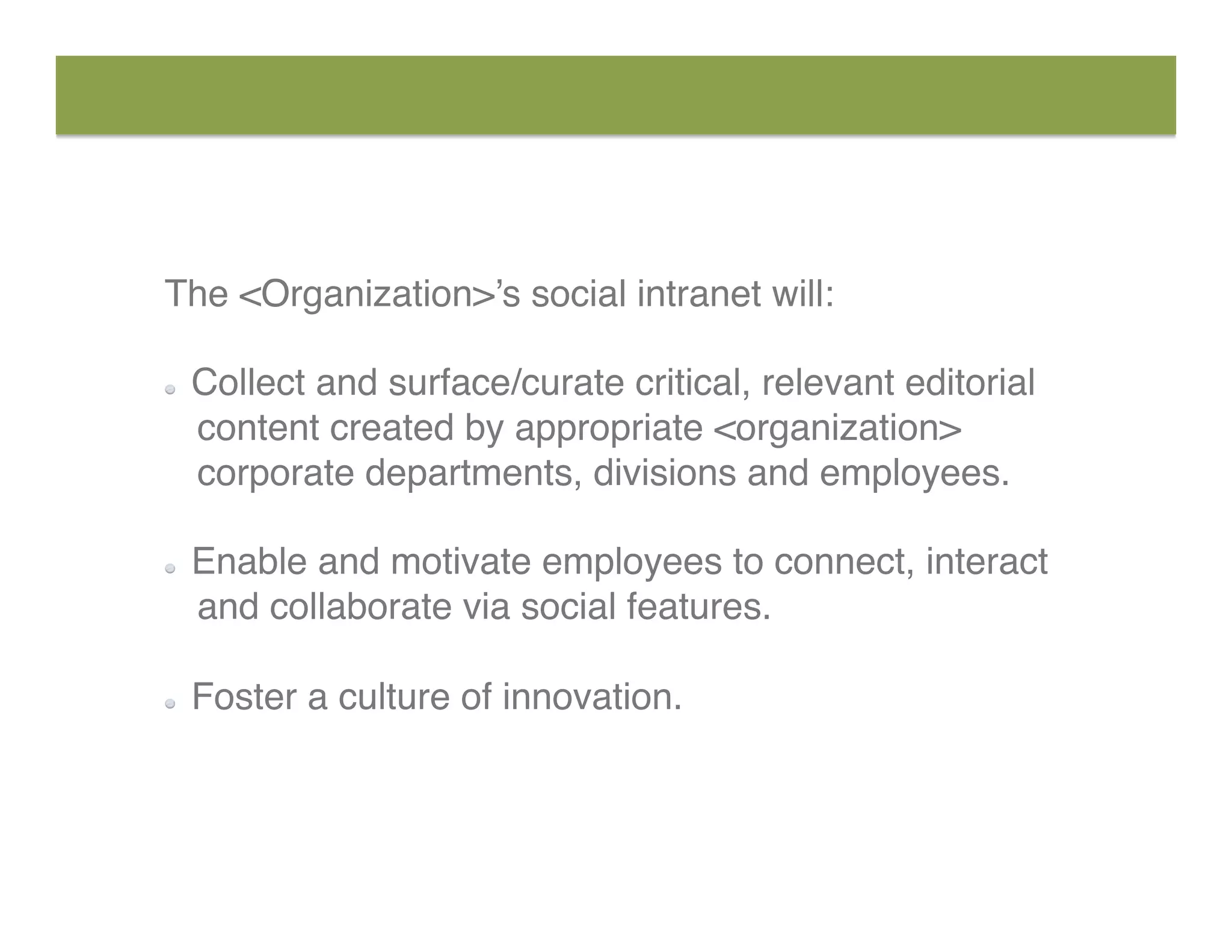 The <Organization>’s social intranet will: 
  Collect and surface/curate critical, relevant editorial
content created by appropriate <organization>
corporate departments, divisions and employees. 
  Enable and motivate employees to connect, interact
and collaborate via social features. 
  Foster a culture of innovation.
 