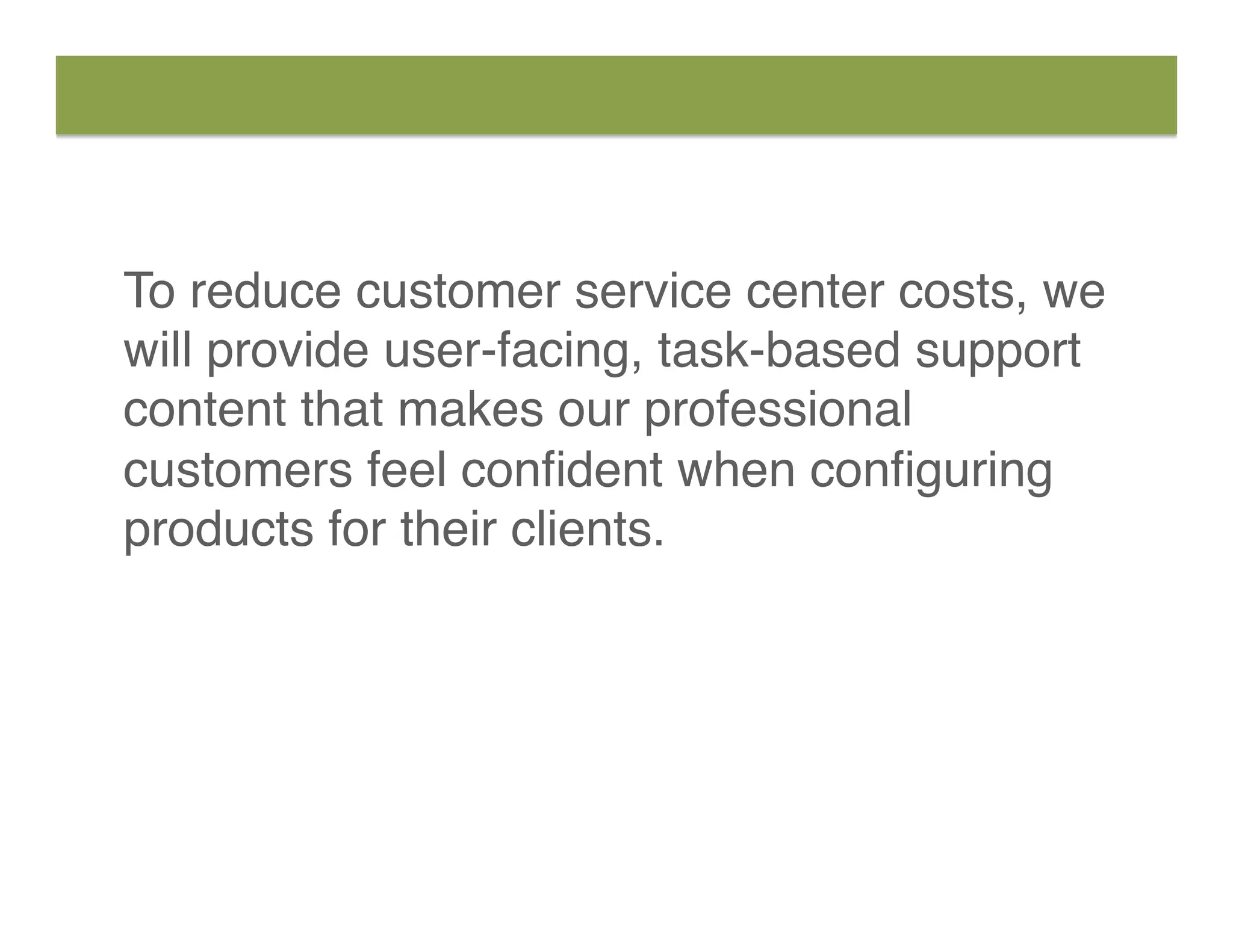 To reduce customer service center costs, we
will provide user-facing, task-based support
content that makes our professional
customers feel conﬁdent when conﬁguring
products for their clients.
 