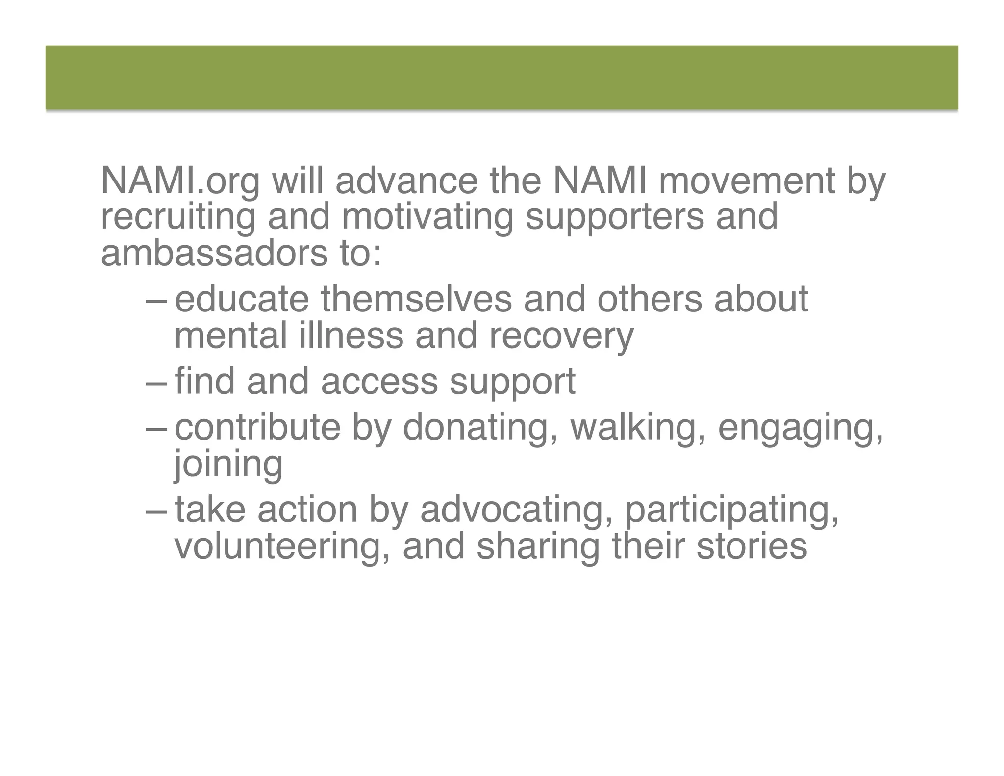 NAMI.org will advance the NAMI movement by
recruiting and motivating supporters and
ambassadors to:
– educate themselves and others about
mental illness and recovery
– ﬁnd and access support
– contribute by donating, walking, engaging,
joining
– take action by advocating, participating,
volunteering, and sharing their stories
 