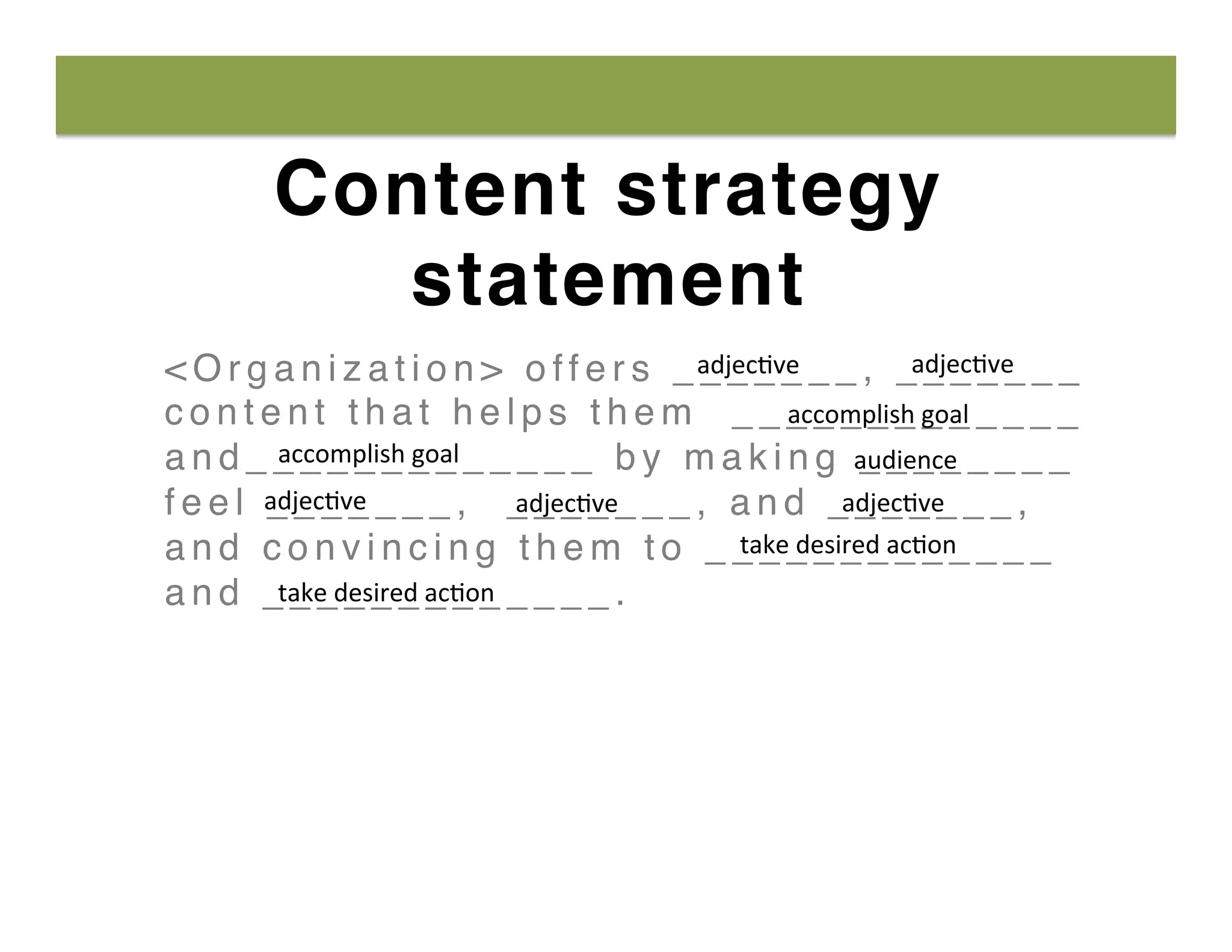 Content strategy
statement
< O r g a n i z a t i o n > o f f e r s _ _ _ _ _ _ _ , _ _ _ _ _ _ _
c o n t e n t t h a t h e l p s t h e m _ _ _ _ _ _ _ _ _ _ _ _ _
a n d _ _ _ _ _ _ _ _ _ _ _ _ _ b y m a k i n g _ _ _ _ _ _ _ _
f e e l _ _ _ _ _ _ _ , _ _ _ _ _ _ _ , a n d _ _ _ _ _ _ _ ,
a n d c o n v i n c i n g t h e m t o _ _ _ _ _ _ _ _ _ _ _ _ _
a n d _ _ _ _ _ _ _ _ _ _ _ _ _ .
adjec8ve	
   adjec8ve	
  
accomplish	
  goal	
  
accomplish	
  goal	
   audience	
  
adjec8ve	
   adjec8ve	
  adjec8ve	
  
take	
  desired	
  ac8on	
  
take	
  desired	
  ac8on	
  
 
