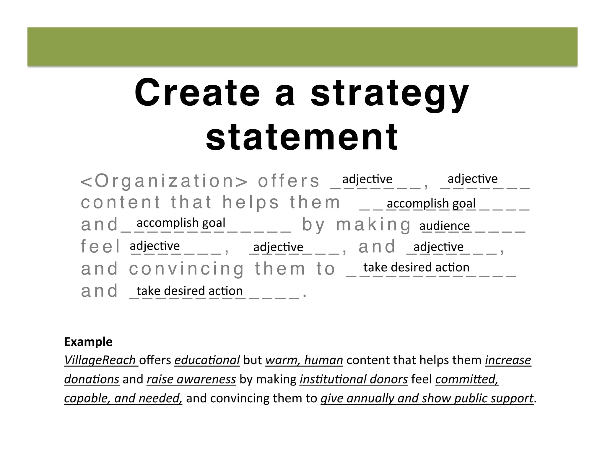 Create a strategy
statement
< O r g a n i z a t i o n > o f f e r s _ _ _ _ _ _ _ , _ _ _ _ _ _ _
c o n t e n t t h a t h e l p s t h e m _ _ _ _ _ _ _ _ _ _ _ _ _
a n d _ _ _ _ _ _ _ _ _ _ _ _ _ b y m a k i n g _ _ _ _ _ _ _ _
f e e l _ _ _ _ _ _ _ , _ _ _ _ _ _ _ , a n d _ _ _ _ _ _ _ ,
a n d c o n v i n c i n g t h e m t o _ _ _ _ _ _ _ _ _ _ _ _ _
a n d _ _ _ _ _ _ _ _ _ _ _ _ _ .
adjec8ve	
   adjec8ve	
  
accomplish	
  goal	
  
accomplish	
  goal	
   audience	
  
adjec8ve	
   adjec8ve	
  adjec8ve	
  
take	
  desired	
  ac8on	
  
Example	
  
VillageReach	
  oﬀers	
  educa-onal	
  but	
  warm,	
  human	
  content	
  that	
  helps	
  them	
  increase	
  
dona-ons	
  and	
  raise	
  awareness	
  by	
  making	
  ins-tu-onal	
  donors	
  feel	
  commi6ed,	
  
capable,	
  and	
  needed,	
  and	
  convincing	
  them	
  to	
  give	
  annually	
  and	
  show	
  public	
  support.	
  
take	
  desired	
  ac8on	
  
 
