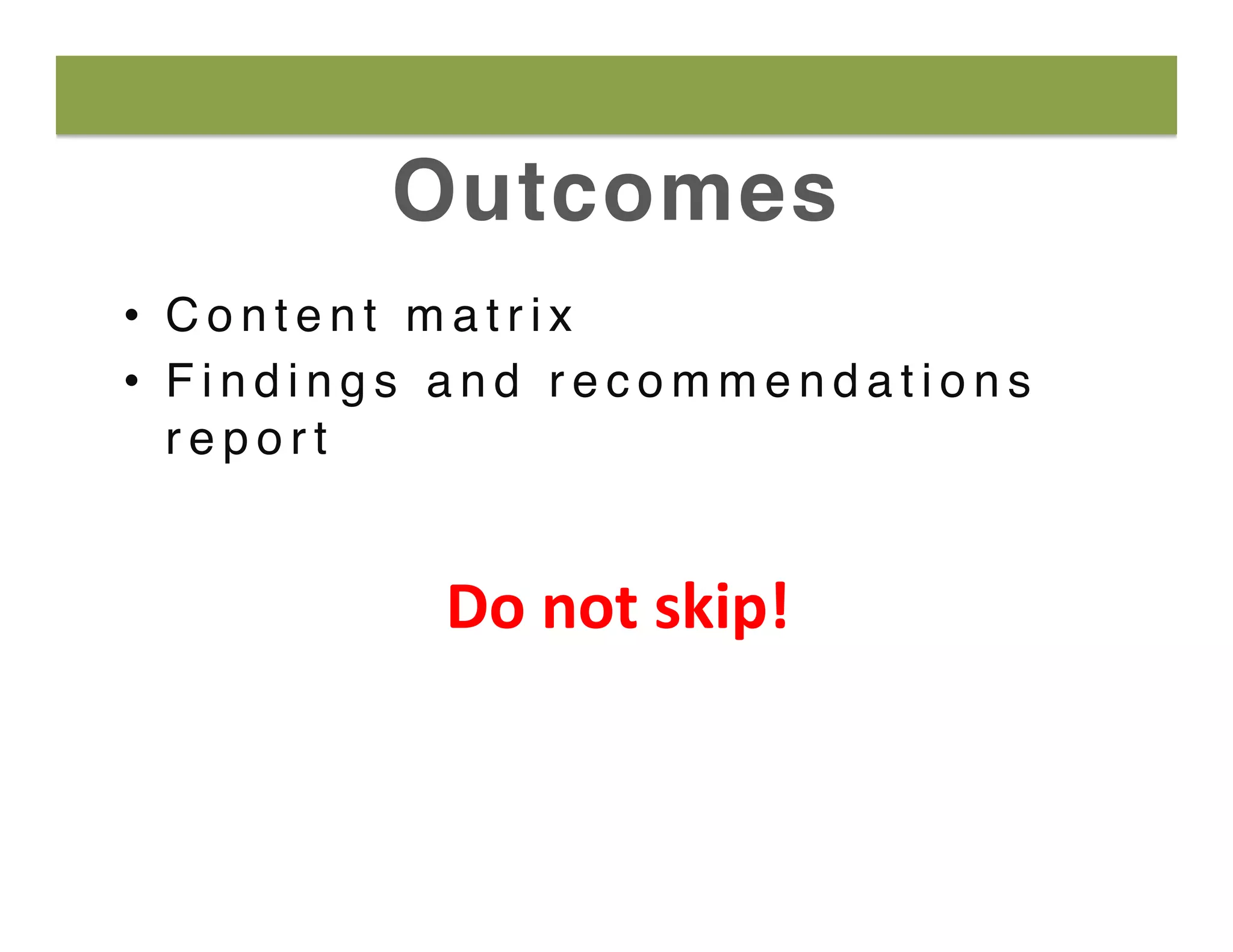 Outcomes
•  C o n t e n t m a t r i x
•  F i n d i n g s a n d r e c o m m e n d a t i o n s
r e p o r t
Do	
  not	
  skip!	
  
 