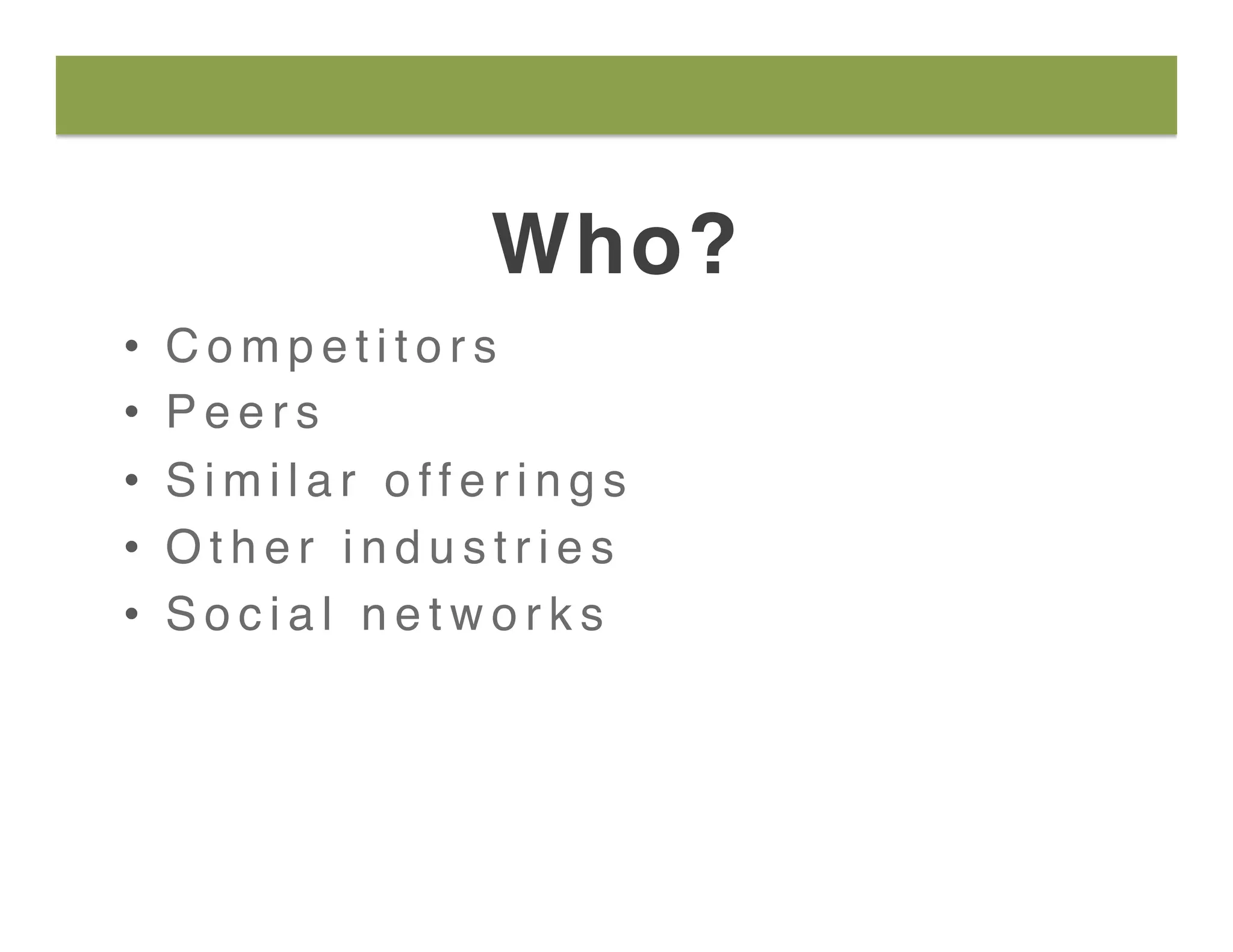 Who?
•  C o m p e t i t o r s
•  P e e r s
•  S i m i l a r o f f e r i n g s
•  O t h e r i n d u s t r i e s
•  S o c i a l n e t w o r k s
 