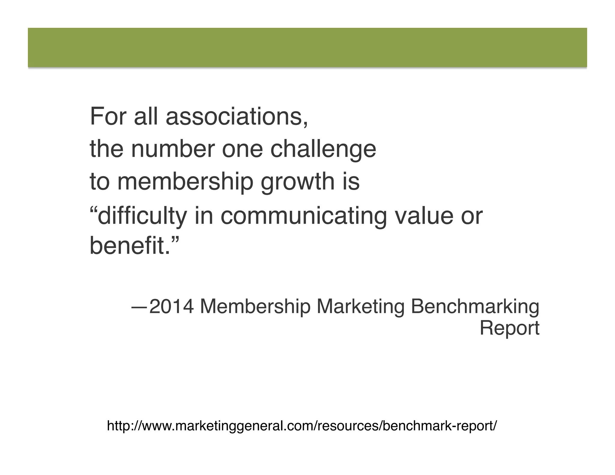 For all associations,
the number one challenge
to membership growth is
“difﬁculty in communicating value or
beneﬁt.” 
—2014 Membership Marketing Benchmarking
Report
http://www.marketinggeneral.com/resources/benchmark-report/
 