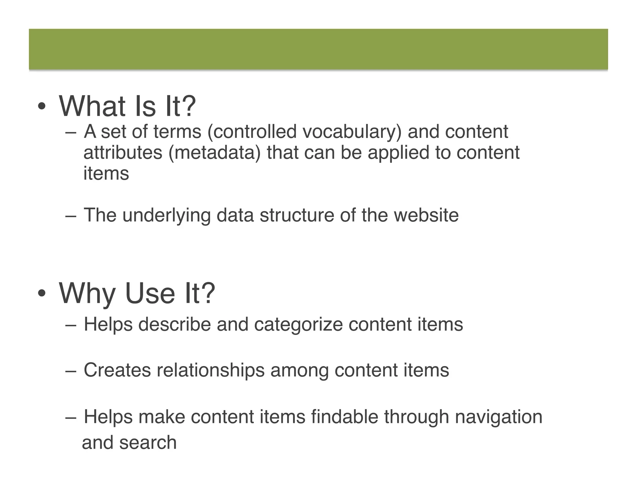 •  What Is It?
–  A set of terms (controlled vocabulary) and content
attributes (metadata) that can be applied to content  
items  
–  The underlying data structure of the website
•  Why Use It?
–  Helps describe and categorize content items 
–  Creates relationships among content items 
–  Helps make content items ﬁndable through navigation
and search
 