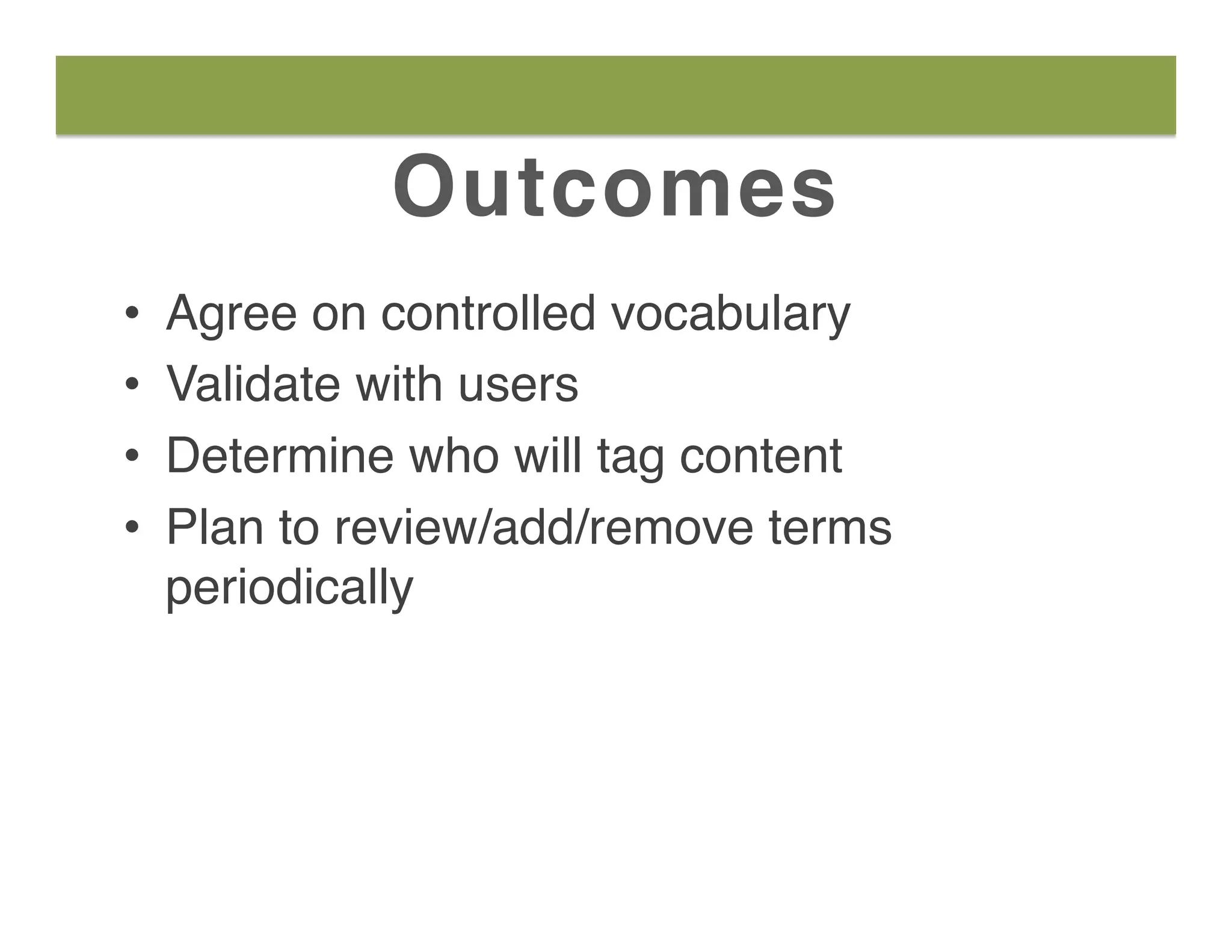 Outcomes
•  Agree on controlled vocabulary
•  Validate with users
•  Determine who will tag content
•  Plan to review/add/remove terms
periodically
 